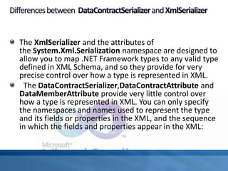 The XmlSerializer and the attributes of
the System.Xml.Serialization namespace are designed to
allow you to map .NET Framework types to any valid type
defined in XML Schema, and so they provide for very
precise control over how a type is represented in XML.
The DataContractSerializer,DataContractAttribute and
DataMemberAttribute provide very little control over
how a type is represented in XML. You can only specify
the namespaces and names used to represent the type
and its fields or properties in the XML, and the sequence
in which the fields and properties appear in the XML:
 
