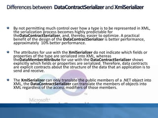 By not permitting much control over how a type is to be represented in XML,
the serialization process becomes highly predictable for
theDataContractSerializer, and, thereby, easier to optimize. A practical
benefit of the design of the DataContractSerializer is better performance,
approximately 10% better performance.
The attributes for use with the XmlSerializer do not indicate which fields or
properties of the type are serialized into XML, whereas
theDataMemberAttribute for use with the DataContractSerializer shows
explicitly which fields or properties are serialized. Therefore, data contracts
are explicit contracts about the structure of the data that an application is to
send and receive.
The XmlSerializer can only translate the public members of a .NET object into
XML, the DataContractSerializer can translate the members of objects into
XML regardless of the access modifiers of those members.
 