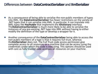 As a consequence of being able to serialize the non-public members of types
into XML, the DataContractSerializer has fewer restrictions on the variety of
.NET types that it can serialize into XML. In particular, it can translate into
XML types like Hashtable that implement the IDictionary interface.
TheDataContractSerializer is much more likely to be able to serialize the
instances of any pre-existing .NET type into XML without having to either
modify the definition of the type or develop a wrapper for it.
Another consequence of the DataContractSerializer being able to access the
non-public members of a type is that it requires full trust, whereas
theXmlSerializer does not. The Full Trust code access permission give
complete access to all resources on a machine that can be access using the
credentials under which the code is executing. This options should be used
with care as fully trusted code accesses all resources on your machine.
 