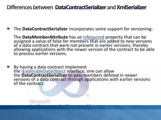 The DataContractSerializer incorporates some support for versioning:
The DataMemberAttribute has an IsRequired property that can be
assigned a value of false for members that are added to new versions
of a data contract that were not present in earlier versions, thereby
allowing applications with the newer version of the contract to be able
to process earlier versions.
By having a data contract implement
the IExtensibleDataObject interface, one can allow
the DataContractSerializer to pass members defined in newer
versions of a data contract through applications with earlier versions
of the contract.
 