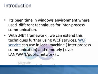 • Its been time in windows environment where
used different techniques for inter-process
communication.
• With .NET framework , we can extend this
techniques further using WCF services. WCF
service can use in local machine ( Inter process
communication) and remotely ( over
LAN/WAN/public network) ..
 