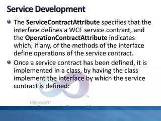 The ServiceContractAttribute specifies that the
interface defines a WCF service contract, and
the OperationContractAttribute indicates
which, if any, of the methods of the interface
define operations of the service contract.
Once a service contract has been defined, it is
implemented in a class, by having the class
implement the interface by which the service
contract is defined:
 