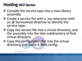 Compile the service type into a class library
assembly.
Create a service file with a .svc extension with
an @ ServiceHost directive to identify the
service type:
Copy the service file into a virtual directory, and
the assembly into the bin subdirectory of that
virtual directory.
Copy the configuration file into the virtual
directory, and name it Web.config.
 