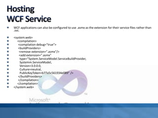 WCF applications can also be configured to use .asmx as the extension for their service files rather than
.svc.
<system.web>
<compilation>
<compilation debug="true">
<buildProviders>
<remove extension=".asmx"/>
<add extension=".asmx"
type="System.ServiceModel.ServiceBuildProvider,
Systemm.ServiceModel,
Version=3.0.0.0,
Culture=neutral,
PublicKeyToken=b77a5c561934e089" />
</buildProviders>
</compilation>
</compilation>
</system.web>
 