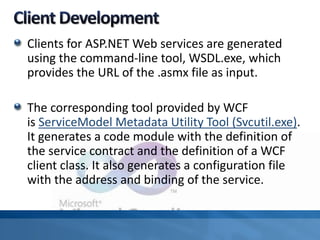Clients for ASP.NET Web services are generated
using the command-line tool, WSDL.exe, which
provides the URL of the .asmx file as input.
The corresponding tool provided by WCF
is ServiceModel Metadata Utility Tool (Svcutil.exe).
It generates a code module with the definition of
the service contract and the definition of a WCF
client class. It also generates a configuration file
with the address and binding of the service.
 
