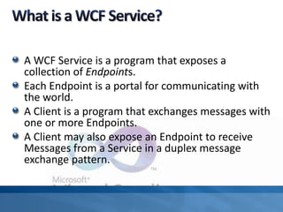 A WCF Service is a program that exposes a
collection of Endpoints.
Each Endpoint is a portal for communicating with
the world.
A Client is a program that exchanges messages with
one or more Endpoints.
A Client may also expose an Endpoint to receive
Messages from a Service in a duplex message
exchange pattern.
 