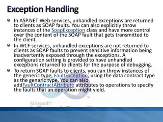 In ASP.NET Web services, unhandled exceptions are returned
to clients as SOAP faults. You can also explicitly throw
instances of the SoapException class and have more control
over the content of the SOAP fault that gets transmitted to
the client.
In WCF services, unhandled exceptions are not returned to
clients as SOAP faults to prevent sensitive information being
inadvertently exposed through the exceptions. A
configuration setting is provided to have unhandled
exceptions returned to clients for the purpose of debugging.
To return SOAP faults to clients, you can throw instances of
the generic type, FaultException, using the data contract type
as the generic type. You can also
addFaultContractAttribute attributes to operations to specify
the faults that an operation might yield.
 