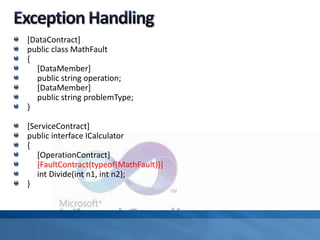 [DataContract]
public class MathFault
{
[DataMember]
public string operation;
[DataMember]
public string problemType;
}
[ServiceContract]
public interface ICalculator
{
[OperationContract]
[FaultContract(typeof(MathFault))]
int Divide(int n1, int n2);
}
 