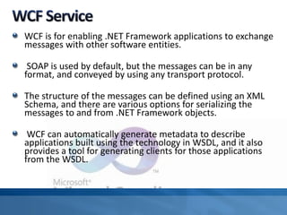 WCF is for enabling .NET Framework applications to exchange
messages with other software entities.
SOAP is used by default, but the messages can be in any
format, and conveyed by using any transport protocol.
The structure of the messages can be defined using an XML
Schema, and there are various options for serializing the
messages to and from .NET Framework objects.
WCF can automatically generate metadata to describe
applications built using the technology in WSDL, and it also
provides a tool for generating clients for those applications
from the WSDL.
 