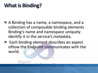 A Binding has a name, a namespace, and a
collection of composable binding elements
Binding’s name and namespace uniquely
identify it in the service’s metadata.
Each binding element describes an aspect
ofhow the Endpoint communicates with the
world.
 
