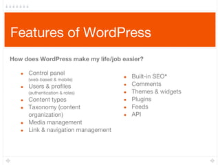 Features of WordPress
● Control panel
(web-based & mobile)
● Users & profiles
(authentication & roles)
● Content types
● Taxonomy (content
organization)
● Media management
● Link & navigation management
● Built-in SEO*
● Comments
● Themes & widgets
● Plugins
● Feeds
● API
How does WordPress make my life/job easier?
 