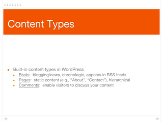 Content Types
● Built-in content types in WordPress
● Posts: blogging/news, chronologic, appears in RSS feeds
● Pages: static content (e.g., “About”, “Contact”), hierarchical
● Comments: enable visitors to discuss your content
 