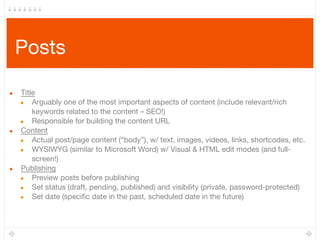 Posts
● Title 
● Arguably one of the most important aspects of content (include relevant/rich
keywords related to the content – SEO!)
● Responsible for building the content URL
● Content
● Actual post/page content (“body”), w/ text, images, videos, links, shortcodes, etc.
● WYSIWYG (similar to Microsoft Word) w/ Visual & HTML edit modes (and full-
screen!)
● Publishing
● Preview posts before publishing
● Set status (draft, pending, published) and visibility (private, password-protected)
● Set date (specific date in the past, scheduled date in the future)
 