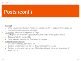 Posts (cont.)
● Excerpt
● Write a custom post excerpt/teaser for category/archives pages or home page, as
opposed to auto-generated excerpts
● Taxonomy (Defaults: Categories & Tags) 
● Categories are hierarchical (parent/child) and useful for navigation menus
● Tags are “labels” assigned to
● Have separate pages in the Dashboard to manage
● Additional Meta Boxes
● Discussion settings, comments list
● Custom functionality from themes (featured image/thumbnail)
● Custom functionality from plugins (SEO plugins to edit title, meta description &
keywords…)
 