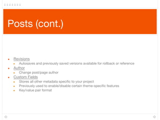 Posts (cont.)
● Revisions
● Autosaves and previously saved versions available for rollback or reference
● Author
● Change post/page author
● Custom Fields
● Stores all other metadata specific to your project
● Previously used to enable/disable certain theme-specific features
● Key/value pair format
 