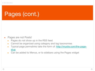 Pages (cont.)
● Pages are not Posts!
● Pages do not show up in the RSS feed
● Cannot be organized using category and tag taxonomies
● Typical page permalinks take the form of: http://mysite.com/the-page-
slug
● Can be added to Menus, or to sidebars using the Pages widget
 
