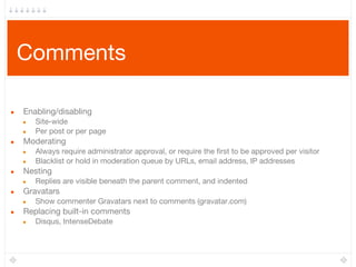 Comments
● Enabling/disabling
● Site-wide
● Per post or per page
● Moderating
● Always require administrator approval, or require the first to be approved per visitor
● Blacklist or hold in moderation queue by URLs, email address, IP addresses
● Nesting
● Replies are visible beneath the parent comment, and indented
● Gravatars
● Show commenter Gravatars next to comments (gravatar.com)
● Replacing built-in comments
● Disqus, IntenseDebate
 