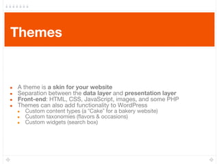 Themes
● A theme is a skin for your website
● Separation between the data layer and presentation layer
● Front-end: HTML, CSS, JavaScript, images, and some PHP
● Themes can also add functionality to WordPress
● Custom content types (a “Cake” for a bakery website)
● Custom taxonomies (flavors & occasions)
● Custom widgets (search box)
 