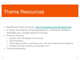 Theme Resources
● WordPress Theme Directory: http://wordpress.org/extend/themes/
● 3rd
party, free themes: Smashing Magazine, ThemeLab, WPSalon,
Mashable.com, Google search (of course)
● Premium Themes
● Support from developer & community
● Documentation
● Often higher quality, and feature-rich, and with child themes/variations
● Multiple licenses (individual, developer, etc.)
● Theme frameworks
 