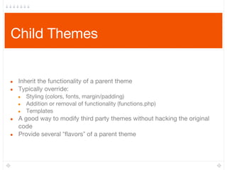 Child Themes
● Inherit the functionality of a parent theme
● Typically override:
● Styling (colors, fonts, margin/padding)
● Addition or removal of functionality (functions.php)
● Templates
● A good way to modify third party themes without hacking the original
code
● Provide several “flavors” of a parent theme
 