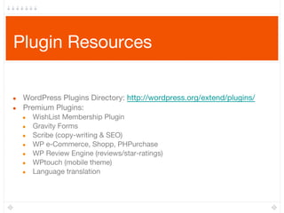 Plugin Resources
● WordPress Plugins Directory: http://wordpress.org/extend/plugins/
● Premium Plugins:
● WishList Membership Plugin
● Gravity Forms
● Scribe (copy-writing & SEO)
● WP e-Commerce, Shopp, PHPurchase
● WP Review Engine (reviews/star-ratings)
● WPtouch (mobile theme)
● Language translation
 