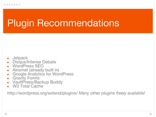 Plugin Recommendations
● Jetpack
● Disqus/Intense Debate
● WordPress SEO
● Akismet (already built in)
● Google Analytics for WordPress
● Gravity Forms
● VaultPress/Backup Buddy
● W3 Total Cache
http://wordpress.org/extend/plugins/ Many other plugins freely available!
 