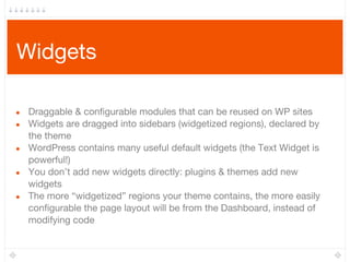 Widgets
● Draggable & configurable modules that can be reused on WP sites
● Widgets are dragged into sidebars (widgetized regions), declared by
the theme
● WordPress contains many useful default widgets (the Text Widget is
powerful!)
● You don’t add new widgets directly: plugins & themes add new
widgets
● The more “widgetized” regions your theme contains, the more easily
configurable the page layout will be from the Dashboard, instead of
modifying code
 