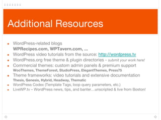 Additional Resources
● WordPress-related blogs
WPRecipes.com, WPTavern.com, ...
● WordPress video tutorials from the source: http://wordpress.tv
● WordPress.org free theme & plugin directories - submit your work here!
● Commercial themes: custom admin panels & premium support
WooThemes, ThemeForest, StudioPress, ElegantThemes, Press75
● Theme frameworks: video tutorials and extensive documentation
Thesis, Genesis, Hybrid, Headway, Thematic
● WordPress Codex (Template Tags, loop query parameters, etc.)
● LiveWP.tv – WordPress news, tips, and banter…unscripted & live from Boston!
 