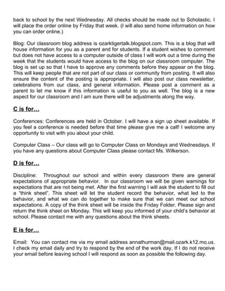 back to school by the next Wednesday. All checks should be made out to Scholastic. I
will place the order online by Friday that week. (I will also send home information on how
you can order online.)

Blog: Our classroom blog address is ozarktigertalk.blogspot.com. This is a blog that will
house information for you as a parent and for students. If a student wishes to comment
but does not have access to a computer outside of class I will work out a time during the
week that the students would have access to the blog on our classroom computer. The
blog is set up so that I have to approve any comments before they appear on the blog.
This will keep people that are not part of our class or community from posting. It will also
ensure the content of the posting is appropriate. I will also post our class newsletter,
celebrations from our class, and general information. Please post a comment as a
parent to let me know if this information is useful to you as well. The blog is a new
aspect for our classroom and I am sure there will be adjustments along the way.

C is for…

Conferences: Conferences are held in October. I will have a sign up sheet available. If
you feel a conference is needed before that time please give me a call! I welcome any
opportunity to visit with you about your child.

Computer Class – Our class will go to Computer Class on Mondays and Wednesdays. If
you have any questions about Computer Class please contact Ms. Wilkerson.

D is for…

Discipline: Throughout our school and within every classroom there are general
expectations of appropriate behavior. In our classroom we will be given warnings for
expectations that are not being met. After the first warning I will ask the student to fill out
a “think sheet”. This sheet will let the student record the behavior, what led to the
behavior, and what we can do together to make sure that we can meet our school
expectations. A copy of the think sheet will be inside the Friday Folder. Please sign and
return the think sheet on Monday. This will keep you informed of your child’s behavior at
school. Please contact me with any questions about the think sheets.

E is for…

Email: You can contact me via my email address annathurman@mail.ozark.k12.mo.us.
I check my email daily and try to respond by the end of the work day. If I do not receive
your email before leaving school I will respond as soon as possible the following day.
 