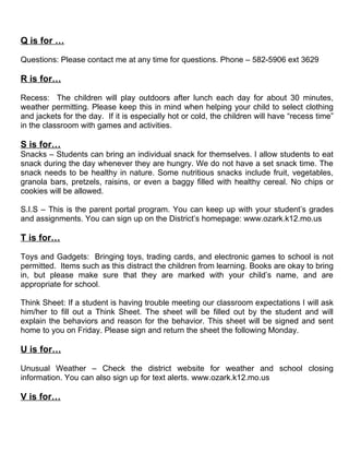 Q is for …

Questions: Please contact me at any time for questions. Phone – 582-5906 ext 3629

R is for…

Recess: The children will play outdoors after lunch each day for about 30 minutes,
weather permitting. Please keep this in mind when helping your child to select clothing
and jackets for the day. If it is especially hot or cold, the children will have “recess time”
in the classroom with games and activities.

S is for…
Snacks – Students can bring an individual snack for themselves. I allow students to eat
snack during the day whenever they are hungry. We do not have a set snack time. The
snack needs to be healthy in nature. Some nutritious snacks include fruit, vegetables,
granola bars, pretzels, raisins, or even a baggy filled with healthy cereal. No chips or
cookies will be allowed.

S.I.S – This is the parent portal program. You can keep up with your student’s grades
and assignments. You can sign up on the District’s homepage: www.ozark.k12.mo.us

T is for…

Toys and Gadgets: Bringing toys, trading cards, and electronic games to school is not
permitted. Items such as this distract the children from learning. Books are okay to bring
in, but please make sure that they are marked with your child’s name, and are
appropriate for school.

Think Sheet: If a student is having trouble meeting our classroom expectations I will ask
him/her to fill out a Think Sheet. The sheet will be filled out by the student and will
explain the behaviors and reason for the behavior. This sheet will be signed and sent
home to you on Friday. Please sign and return the sheet the following Monday.

U is for…

Unusual Weather – Check the district website for weather and school closing
information. You can also sign up for text alerts. www.ozark.k12.mo.us

V is for…
 
