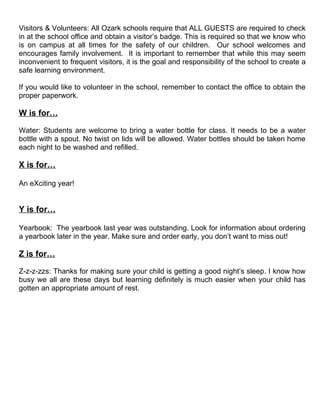 Visitors & Volunteers: All Ozark schools require that ALL GUESTS are required to check
in at the school office and obtain a visitor’s badge. This is required so that we know who
is on campus at all times for the safety of our children. Our school welcomes and
encourages family involvement. It is important to remember that while this may seem
inconvenient to frequent visitors, it is the goal and responsibility of the school to create a
safe learning environment.

If you would like to volunteer in the school, remember to contact the office to obtain the
proper paperwork.

W is for…

Water: Students are welcome to bring a water bottle for class. It needs to be a water
bottle with a spout. No twist on lids will be allowed. Water bottles should be taken home
each night to be washed and refilled.

X is for…

An eXciting year!


Y is for…

Yearbook: The yearbook last year was outstanding. Look for information about ordering
a yearbook later in the year. Make sure and order early, you don’t want to miss out!

Z is for…

Z-z-z-zzs: Thanks for making sure your child is getting a good night’s sleep. I know how
busy we all are these days but learning definitely is much easier when your child has
gotten an appropriate amount of rest.
 