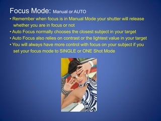 Focus Mode: Manual or AUTO
• Remember when focus is in Manual Mode your shutter will release
  whether you are in focus or not
• Auto Focus normally chooses the closest subject in your target
• Auto Focus also relies on contrast or the lightest value in your target
• You will always have more control with focus on your subject if you
  set your focus mode to SINGLE or ONE Shot Mode
 