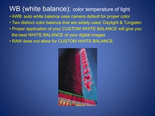 WB (white balance): color temperature of light
• AWB: auto white balance uses camera default for proper color
• Two distinct color balance that are widely used: Daylight & Tungsten
• Proper application of your CUSTOM WHITE BALANCE will give you
  the best WHITE BALANCE of your digital images
• RAW does not allow for CUSTOM WHITE BALANCE
 
