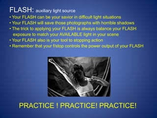 FLASH: auxiliary light source
• Your FLASH can be your savior in difficult light situations
• Your FLASH will save those photographs with horrible shadows
• The trick to applying your FLASH is always balance your FLASH
  exposure to match your AVAILABLE light in your scene
• Your FLASH also is your tool to stopping action
• Remember that your f/stop controls the power output of your FLASH




    PRACTICE ! PRACTICE! PRACTICE!
 