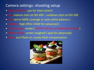 Camera settings: shooting setup
• Manual Mode: use for total control
• ISO: indoors start at ISO 400 – outdoors start at ISO 200
• WB: set to AWB ( average or auto white balance )
• Quality : High JPEG ( RAW for advanced )
• Focus target: center ( AUTO FOCUS not MANUAL FOCUS )
• Meter Mode: center weighed ( spot for advanced)
• Flash: turn flash on, locate flash compensation
 