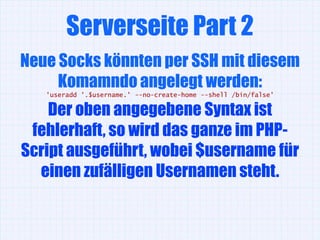 Serverseite Part 2
Neue Socks könnten per SSH mit diesem
     Komamndo angelegt werden:
   'useradd '.$username.' --no-create-home --shell /bin/false'

    Der oben angegebene Syntax ist
 fehlerhaft, so wird das ganze im PHP-
Script ausgeführt, wobei $username für
  einen zufälligen Usernamen steht.
 