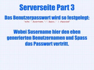 Serverseite Part 3
Das Benutzerpasswort wird so festgelegt:
         'echo '.$username.':'.$pass.' | chpasswd'




    Wobei $username hier den eben
 generierten Benutzernamen und $pass
         das Passwort vertritt.
 