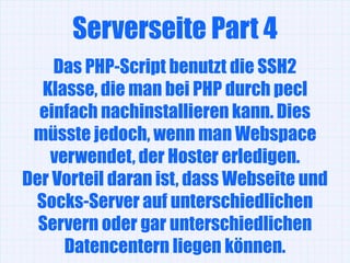 Serverseite Part 4
    Das PHP-Script benutzt die SSH2
  Klasse, die man bei PHP durch pecl
  einfach nachinstallieren kann. Dies
 müsste jedoch, wenn man Webspace
   verwendet, der Hoster erledigen.
Der Vorteil daran ist, dass Webseite und
 Socks-Server auf unterschiedlichen
  Servern oder gar unterschiedlichen
     Datencentern liegen können.
 