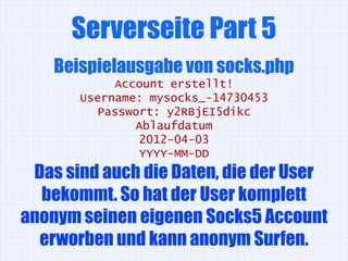 Serverseite Part 5
    Beispielausgabe von socks.php
            Account erstellt!
       Username: mysocks_-14730453
         Passwort: y2RBjEI5dikc
               Ablaufdatum
               2012-04-03
               YYYY-MM-DD
 Das sind auch die Daten, die der User
  bekommt. So hat der User komplett
anonym seinen eigenen Socks5 Account
  erworben und kann anonym Surfen.
 