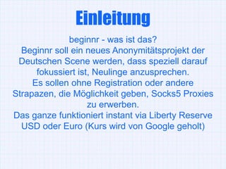 Einleitung
              beginnr - was ist das?
  Beginnr soll ein neues Anonymitätsprojekt der
 Deutschen Scene werden, dass speziell darauf
      fokussiert ist, Neulinge anzusprechen.
     Es sollen ohne Registration oder andere
Strapazen, die Möglichkeit geben, Socks5 Proxies
                    zu erwerben.
Das ganze funktioniert instant via Liberty Reserve
  USD oder Euro (Kurs wird von Google geholt)
 