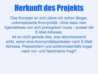 Herkunft des Projekts
    Das Konzept an sich plane ich schon länger,
    unkomplizierte Anonymität, ohne dass man
irgendetwas von sich preisgeben muss - ausser die
                    E-Mail Adresse.
     Ist es nicht gerade das, was abschreckend
 wirkt, wenn eine Anonymitätsanbieter nach E-Mail
 Adresse, Passwörtern und schlimmstenfalls sogar
           nach vor- und Nachname fragt?
 