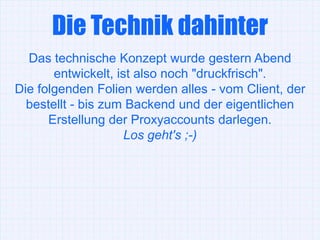 Die Technik dahinter
  Das technische Konzept wurde gestern Abend
       entwickelt, ist also noch "druckfrisch".
Die folgenden Folien werden alles - vom Client, der
  bestellt - bis zum Backend und der eigentlichen
      Erstellung der Proxyaccounts darlegen.
                     Los geht's ;-)
 