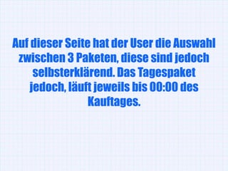 Auf dieser Seite hat der User die Auswahl
 zwischen 3 Paketen, diese sind jedoch
     selbsterklärend. Das Tagespaket
    jedoch, läuft jeweils bis 00:00 des
                Kauftages.
 