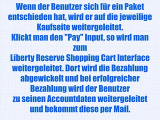 Wenn der Benutzer sich für ein Paket
entschieden hat, wird er auf die jeweilige
         Kaufseite weitergeleitet.
 Klickt man den "Pay" Input, so wird man
                    zum
 Liberty Reserve Shopping Cart Interface
  weitergeleitet. Dort wird die Bezahlung
    abgewickelt und bei erfolgreicher
       Bezahlung wird der Benutzer
  zu seinen Accountdaten weitergeleitet
       und bekommt diese per Mail.
 
