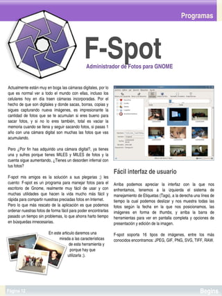 Programas




                                                               F­Spot
                                                                 Administrador de Fotos para GNOME


Actualmente están muy en boga las cámaras digitales, por lo 
que  es  normal  ver  a  todo  el  mundo  con  ellas,  incluso  los 
celulares  hoy  en  día  traen  cámaras  incorporadas.  Por  el 
hecho de que son digitales y donde sacas, borras, copias y 
sigues  capturando  nueva  imágenes,  es  impresionante  la 
cantidad  de  fotos  que  se  te  acumulan  si  eres  bueno  para 
sacar  fotos,  y  si  no  lo  eres  también,  total  es  vaciar  la 
memoria cuando se llena y seguir sacando fotos, si pasas 1 
año  con  una  cámara  digital  son  muchas  las  fotos  que  vas 
acumulando.

Pero  ¿Por  fin  has  adquirido  una  cámara  digital?,  ya  tienes 
una  y  sufres  porque  tienes  MILES  y  MILES  de  fotos  y  la 
cuenta sigue aumentando, ¿Tienes un desorden infernal con 
tus fotos?
                                                                                        Fácil interfaz de usuario
F­spot  mis  amigos  es  la  solución  a  sus  plegarias  ;)  les 
cuento:  F­spot  es  un  programa  para  manejar  fotos  para  el                       Arriba  podemos  apreciar  la  interfaz  con  la  que  nos 
escritorio  de  Gnome,  realmente  muy  fácil  de  usar  y  con                         enfrentamos,  tenemos  a  la  izquierda  el  sistema  de 
muchas  utilidades  que  hacen  la  vida  mucho  más  fácil  y                          manejamiento de Etiquetas (Tags), a la derecha una línea de 
rápida para compartir nuestras preciadas fotos en Internet.                             tiempo  la  cual  podemos  deslizar  y  nos  muestra  todas  las 
Pero  lo  que  más  rescato  de  la  aplicación  es  que  podemos                       fotos  según  la  fecha  en  la  que  nos  posicionamos,  las 
ordenar nuestras fotos de forma fácil para poder encontrarlas                           imágenes  en  forma  de  thumbs,  y  arriba  la  barra  de 
pasado un tiempo sin problemas, lo que ahorra harto tiempo                              herramientas  para  ver  en  pantalla  completa  y  opciones  de 
en búsquedas innecesarias.                                                              presentación y edición de la imagen.

                                        En este articulo daremos una                    F­spot  soporta  16  tipos  de  imágenes,  entre  los  más 
                                                  mirada a las características          conocidos encontramos: JPEG, GIF, PNG, SVG, TIFF, RAW.
                                                           de esta herramienta y 
                                                            porque hay que 
                                                          utilizarla ;).


                                                                                     


Página 12                                                                                                                                      Begins
 