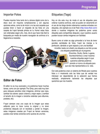 Programas

 Importar Fotos                                                            Etiquetas (Tags)
 Puedes importar fotos tanto de tu cámara digital como de tu               Hoy  en  día  esta  muy  de  moda  el  uso  de  etiquetas  para 
 disco  duro  sin  mayores  complicaciones  y  con  algunas                ordenar nuestros archivos, esto se puede ver claramente en 
 opciones extras, como la de incluir o no las sub carpetas que             el uso de los blogs donde ordenamos nuestras entradas con 
 puedas  tener  o  hacer  un  respaldo  de  las  fotos  en  una            etiquetas, otro ejemplo es el de Flickr (http://www.flickr.com/) 
 carpeta  de  f­spot  llamada  photos  en  tu  /home/  estas  fotos        donde  a  nuestras  imágenes  les  podemos  poner  varias 
 van ordenadas según año, mes, día lo que hace más fácil la                etiquetas para compartirlas después y que nuestros usuario 
 búsqueda por medio de nuestro navegador de archivos si lo                 puedan buscar ciertas imágenes con facilidad.
 llegáramos a necesitar.
                                                                           Bueno  como  el  orden  es  algo  primordial  a  la  hora  de  tener 
                                                                           grandes  cantidades  de  fotos,  f­spot  las  maneja  a  la 
                                                                           perfección, dándole un gran espacio y con una facilidad
                                                                                 increíble, basta con añadir una etiqueta a una foto ya sea
                                                                                              una etiqueta predefinida por el programa 
                                                                                                                (Favoritos, Oculto, Gente, Lugares, 
                                                                                                                 Acontecimientos) o crear nosotros
                                                                                                                   nuestras etiquetas según lo que
                                                                                                                   queramos además podemos
                                                                                                                  ponerle un icono a la etiqueta para
                                                                                                        que sea más representativa a la  vista.

                                                                           Con esto podemos crear un sistema de filtrado para nuestras 
                                                                           fotos  e  ir  mostrando  solo  las  fotos  que  de  verdad  nos 
                                                                           interesan  ver  dependiendo  de  la  selección  que  hemos 
                                                                           realizado,  simplemente  tachando  las  etiquetas  que 
 Editor de Fotos                                                           queremos que nos muestre.

 El editor no es muy avanzado y no podremos hacer muchas 
 tareas, como con por ejemplo The Gimp, pero está muy bien 
 para retoques sencillos (rotar imágenes, eliminar ojos rojos, 
 cambiar los colores ­pasar a blanco y negro sepia­ y cambiar 
 el tamaño  de  la  imagen a tamaños  estándar para  álbumes, 
 postales, etc).

 F­spot  siempre  crea  una  copia  de  la  imagen  que  estas 
 editando  para  no  tocar  nunca  la  original  y  no  tener 
 problemas  después  con  el  resultado  y  perder  la  imagen, 
 estas  imágenes  creadas  por  F­spot  se  llaman  versiones, 
 puedes crear tantas versiones como quieras de una foto.



                                                                        


Begins                                                                                                                                Página 13
 