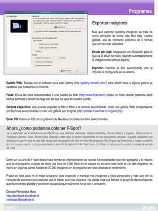 Programas

                                                                                    Exportar imágenes
                                                                                    Más  que  exportar  nuestras  imágenes  se  trata  de 
                                                                                    como  compartir  de  forma  más  fácil  toda  nuestra 
                                                                                    galería,  acá  de  momento  podemos  de  6  formas 
                                                                                    que son las más utilizadas:

                                                                                    Enviar por Mail: Integración con Evolution para lo 
                                                                                    que es el envío de mails, dejando automáticamente 
                                                                                    la imagen como archivo adjunto.

                                                                                    Imprimir:  Imprime  la  foto  seleccionada  con  la 
                                                                                    impresora configurada en el sistema.


 Galería Web: Trabaja con el software para web Gallery (http://gallery.menalto.com//) para añadir fotos a alguna galería ya 
 existente que poseamos en Internet.

 Flickr: Envía las fotos seleccionadas a una cuenta de flickr (http://www.flickr.com/)  posee un menú donde podemos darle 
 ciertos permisos y añadir los tags con los que se verá en nuestra cuenta.

 Carpeta Específica: Acá puedes exportar la foto o fotos a la carpeta seleccionada, crear una galería Web independiente 
 con las fotos seleccionadas o crear una galería con Original (http://jimmac.musichall.cz/original.php)

 Crear CD: Graba un CD con el grabador de Nautilus con todas las fotos seleccionadas.


 Ahora ¿como podemos obtener F­Spot?
 Va  a  depender  de  la  distribución  de  GNU/Linux  que  estemos  utilizando:  Debian  Inestable,  Ubuntu Breezy  y Dapper, Fedora  Core  5, 
 Foresight, Gentoo, Suse, Novell Linux Desktop, todas ellas lo tienen incorporado en los repositorios oficiales. Si estás ocupando una 
 distribución que no esta en esa lista tienes que descargarlo del sitio en línea del proyecto (http://f­spot.org/Download) y luego compilarlo 
 por tus propios medios ;) o si quieres tener la versión de desarrollo de F­spot para contribuir con el proyecto puedes compilar la versión 
 de CVS.



 Como un usuario de F­spot desde hace tiempo es impresionante las nuevas funcionalidades que han agregado y lo robusto 
 que es el programa, a pesar de tener una lista de 6.000 fotos en mi equipo no es para nada lento el uso del programa, de 
 hecho en algunas partes hablan de 20.000 imágenes en el programa sin notar afectado el rendimiento

 F­spot  es  lejos  para  mi  el  mejor  programa  para  organizar  y  manejar  mis  imágenes  y  fotos  personales  y  más  aún  con  la 
 variedad de opciones para exportar que la hacen aun más atractiva. No queda más que felicitar al grupo de desarrolladores 
 que hicieron esto posible y promover su uso porque realmente no se van a arrepentir.

 Dionisio Fernández Mora
   
 http://zeroblack.blackhole.cl/                                         
 zeroblack@blackhole.cl

Página 14                                                                                                                            Begins
 