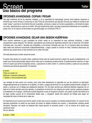 Screen
Uso básico del programa
                                                                                                                               Taller


OPCIONES AVANZADAS: COPIAR / PEGAR
Hay  algo  realmente  útil  de  las  sesiones  múltiples,  y  es  la  capacidad  de  copiar/pegar  (incluso  entre  distintas  máquinas  si 
entramos por control remoto a conexiones en red). Para ello sólo tenemos que ejecutar Ctrl+a([) que habilita el comienzo del 
modo "copiar" y permite el movimiento libre por la pantalla, comienza a copiar con la barra espaciadora, y terminará de copiar 
con enter, almacenando la copia en el buffer. Ctrl+a(]) simplemente copia, tras dejar posicionarse libremente por la pantalla y 
pulsar intro. En la mayoría de terminales nos permitirá pegar con el famoso CTRL+V



OPCIONES AVANZADAS: DEJAR UNA SESION HUÉRFANA
Para  muchos  realmente  la  gran  propiedad  de  screen  reside  en  su  capacidad  de  deja  sesiones  huérfanas,  y  poder 
recuperarlas a gusto después. Por ejemplo, supongamos que tenemos las siguientes sesiones tras un breve list: Una sesión 
0 llamada user, una sesión 1 llamada root compilation y una tercera 3 llamada user irssi. En un momento dado nos interesa 
dejar estas  tres  sesiones funcionando  independientemente,  y seguir usando la consola  sin ellas. Podemos desvincular las 
sesiones que screen tiene en ese momento con la orden Ctrl+a(d).

Ctrl+a(d) desvincula la sesión actual de screen.

Al activar esta opción en la sesión activa, podemos incluso salir de nuestra terminal o sesión de usuario completamente, y la 
sesión que hemos desvinculado seguirá activa hasta que la rescatemos posteriormente. Si posteriormente hacemos un login 
como el usuario que activó el programa screen, y ejecutamos la orden screen ­ls, veremos cuántas y cuáles son las sesiones 
huérfanas que tenemos ejecutando. Por ejemplo:

$ screen
There is a screen on:
2328.pts­1.hostname (Detached)
1 Socket in /var/run/screen/S­user

Las  ventajas  de  esta  opción  son  muchas,  pero  entre  ellas  destacamos  la  seguridad  de  que  las  sesiones  se  ejecutarán 
independientemente de si estemos en el sistema. Un fallo o cuelgue del terminal no nos impedirá posteriormente „recoger“ la 
sesión y continuar con el trabajo que estábamos haciendo. Por otro lado, permite que utilicemos distintas máquinas con un 
login en el mismo servidor para (por ejemplo, si compilamos el kernel de una máquina por sesión remota, podemos empezar 
la compilación en el trabajo, y terminarla cuando lleguemos a casa al recuperar la sesión). Una opción quizás más lúdica es la 
de  dejar  nuestro  usuario  de  irc  funcionando  desde  casa,  y  „recogerlo“  desde  otra  estación  de  trabajo  para  seguir  sin 
necesidad de iniciar el cliente de irc cada vez.

Es importante que el usuario que inició la sesión screen sea el que la visualice y la rescate posteriormente. Un usuario sin los 
permisos pertinentes  no  podrá  ver qué sesión de screen ha dejado huérfana  otro  usuario,  y  naturalmente,  tampoco  podrá 
rescatarla.  Rescatar  una  sesión  es  bastante  fácil,  basta  ejecutar  el  comando  screen  ­r  con  el  número  de  la  sesión  que 
queremos tomar. 
Así por ejemplo:
                                                                      
$ screen ­r 2328


Página 18                                                                                                                        Begins
 