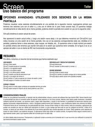 Screen
Uso básico del programa
                                                                                                                                            Taller


 OPCIONES  AVANZADAS:  UTILIZANDO  DOS  SESIONES  EN  LA  MISMA 
 PANTALLA
 Podemos  visualizar  varias  sesiones  simultáneamente  en  una  pantalla  de  la  siguiente  manera:  supongamos  primero  que 
 tenemos  dos  sesiones  (una  con  el  editor  vi,  y  otra  con  el  cliente  de  irc  para  modo  consola  irssi).  Si  queremos  trabajar 
 simultáneamente en ellas dentro de la misma pantalla, podemos dividir la pantalla de la sesión en uso con la siguiente orden:

 Ctrl+a(S) dividimos la sesion actual de screen.

 Nos aparecerá la sesión actual arriba, y luego una sesión nueva abajo, a la que debemos movernos con Ctrl+a(Ctrl­i) que 
 indica moverse a la otra sesión de la misma pantalla. Una vez en las sesiones correspondientes (esta vez, divididas en la 
 pantalla), podemos llamar a otras sesiones, crear nuevas, ver listados, etc... Si queremos volver a modo normal (una sesión 
 en pantalla entera) sólo tenemos que escribir Ctrl+a(Q) en la sesión que queramos tener completa. En la figura 3 se ve un 
 ejemplo del editor vi con el cliente de IRC irssi funcionando conjuntamente.



 RESUMEN:
 Por último, incluimos un resumen de las funciones que hemos explicado aquí:
 USO BASICO                                                                     DESVINCULAR Y RESCATAR SESIONES
 Ctrl+a(c) Crear sesión                                                         Ctrl+a(d) desvincular
 Ctrl+a(?) muestra ayuda en la pantalla                                         Ctrl+a(r) rescatar la última sesión (o screen ­r)
 Ctrl+a(n) ir a la siguiente sesión
 Ctrl+a(p) ir a la anterior sesión                                              DIVIDIR SESIONES
 Ctrl+a(a) ir a la última sesión visitada                                       Ctrl+a(S) divide la sesión actual
 Ctrl+a(") muestra una lista de sesiones en uso                                 Ctrl+a(Ctrl+i) cambia a la sesión contigua de la misma pantalla
 Ctrl+a(#) ir a la sesión de número #                                           Ctrl+a(Q) deja la sesión actual como pantalla completa
 Ctrl+a(') similar a (") pero se ejecuta con número de sesión y enter
 Ctrl+a(A) asigna un nombre a la sesión actual

 COPIAR Y PEGAR
 Ctrl+a([) entrar en modo copiar comienza con spacebar termina con enter
 Ctrl+a(]) copiar aunque la mayoría de las veces podemos usar Ctrl+v



 CONSIDERACIONES FINALES
 Screen es una poderosa herramienta, un ejemplo más de profesionalidad, eficacia y servicio del software libre bajo licencia GNU. Hemos descrito aquí 
 la particularidad que tiene el comando screen de ejecutar varias sesiones en una única consola. Además cada sesión puede nombrarse y accederse 
 mediante opciones del teclado. Las opciones copiar y pegar están disponibles, y quizás lo más llamativo, la posibilidad de desvincular sesiones para 
 dejarlas funcionando independientemente y volver a recogerlas posteriormente para finalizarlas, o para modificarlas desde otros entornos de trabajo. 
 Finalmente hemos de ser conscientes de una particularidad de screen. Aunque screen trabaja en modo consola, todos los comandos y aplicacione que 
 puedan ser enviados por esta son válidos para ejecutarse en screen. La gran ventaja que tiene esto es que los cuelgues de terminal, o fallos en la 
 consola, no tienen por qué afectar a las sesiones de X que hemos ejecutado bajo consola ejecutada con screen. Estos quedarían como sesiones de 
 screen en modo húerfano, que podemos recuperar. Si ejecutamos firefox bajo screen en nuestra consola, el programa firefox seguirá viviendo tanto lo 
 siga haciendo screen, pese a que hayamos salido de la consola que le ha dado vida.

                                                                             
 Un último detalle antes de terminar. Precisamente, la aplicación screen se termina con el comando exit, lo cual nos envía una notificación al prompt de 
 que hemos terminado la sesión screen.


Begins                                                                                                                                      Página 19
 