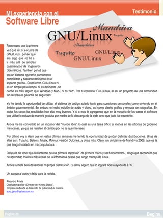 Mi experiencia con el                                                                                     Testimonio
Software Libre

 Reconozco que la primera 
 vez que leí  o  escuché de
 GNU/Linux...pensé  que
 era  algo  que  no iba a  
 ir  más  allá  de  simples 
 pasatiempos  de  ingenieros 
 cibernéticos. También pensé que 
 era un sistema operativo sumamente 
 complicado y bastante deficiente en el
 aspecto gráfico...Craso error. GNU/Linux ni
 es un simple pasatiempo, ni es deficiente ­de
 hecho es más seguro que Windows y Mac­, ni es "feo". Por el contrario. GNU/Linux, al ser un proyecto de una comunidad 
 tan diversa es garantía de seguridad.

 Yo he tenido la oportunidad de utilizar el sistema de código abierto tanto para cuestiones personales como sirviendo en el 
 ámbito gubernamental. En ambos he hecho edición de audio y vídeo, así como diseño gráfico y retoque de fotografías. En 
 todos los casos los resultados han sido muy buenos. Y si a esto le agregamos que en la mayoría de los casos el software 
 que utilicé lo obtuve de manera gratuita por medio de la descarga de la web, creo que todo fue excelente.

 Ahora me he convertido en un impulsor del “mundo libre”, lo cual es una tarea difícil, al menos en las oficinas de gobierno 
 mexicanas, ya que se resisten al cambio por no se qué intereses.

 Por último voy a decir que en estas últimas semanas he tenido la oportunidad de probar distintas distribuciones. Unas de 
 ellas son: Tuquito, Belenix, Musix, Molinux versión Dulcinea...y otras más. Claro, sin olvidarme de Mandriva 2006, que es la 
 que tengo instalada en mi computadora.

 Después de tener que retractarme de esa primera impresión ­de primera mano y sin fundamentos­, tengo que reconocer que 
 he aprendido muchas más cosas de la informática desde que tengo manejo de Linux.

 Ahora la meta será desarrollar mi propia distribución...y estoy seguro que lo lograré con la ayuda de LFS.

 Un saludo a todos y éxito para la revista.

 Alejandro Arrieta
 Diseñador gráfico y Director de “Arrieta Digital”.
 Empresa dedicada al desarrollo de publicidad de medios.
 euro_jano@yahoo.com.mx


                                                                


Página 20                                                                                                           Begins
 